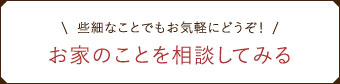 些細なことでもお気軽にどうぞ！お家のことを相談してみる